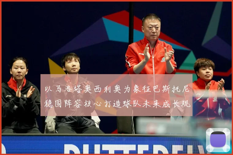 以马洛塔奥西利奥为象征巴斯托尼稳固阵容核心打造球队未来成长观察：最新赛事动态与深度分析