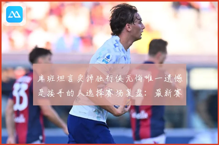 库班坦言卖掉独行侠无悔唯一遗憾是接手的人选择赛场复盘：最新赛事动态与深度分析