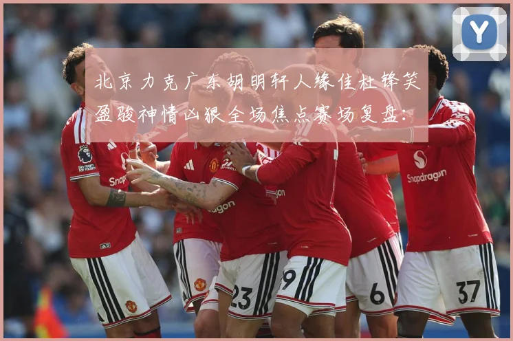 北京力克广东胡明轩人缘佳杜锋笑盈骏神情凶狠全场焦点赛场复盘：最新赛事动态与深度分析