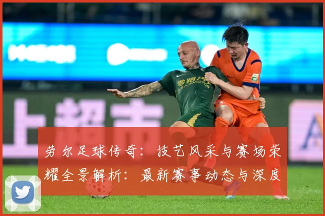 劳尔足球传奇：技艺风采与赛场荣耀全景解析：最新赛事动态与深度分析