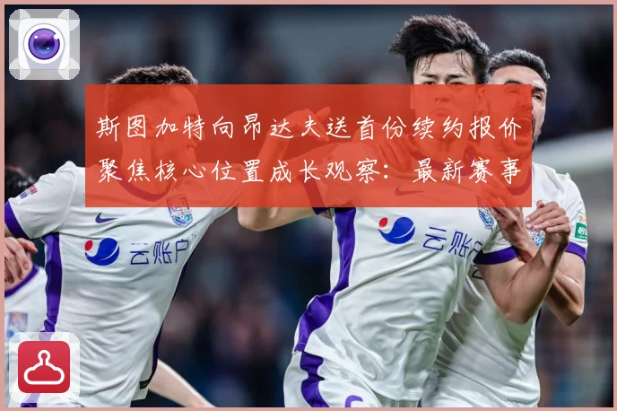斯图加特向昂达夫送首份续约报价聚焦核心位置成长观察：最新赛事动态与深度分析