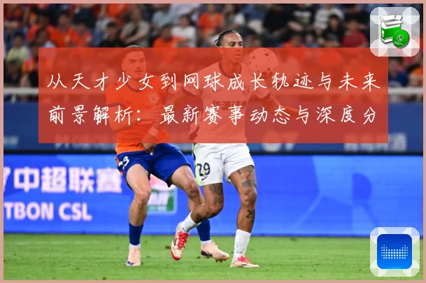 从天才少女到网球成长轨迹与未来前景解析：最新赛事动态与深度分析