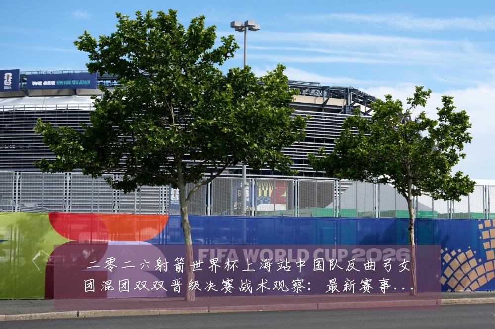 二零二六射箭世界杯上海站中国队反曲弓女团混团双双晋级决赛战术观察:最新赛事动态与深度分析