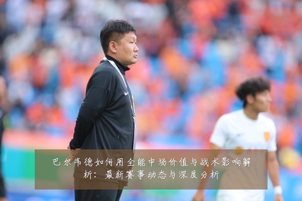 巴尔韦德如何用全能中场价值与战术影响解析:最新赛事动态与深度分析