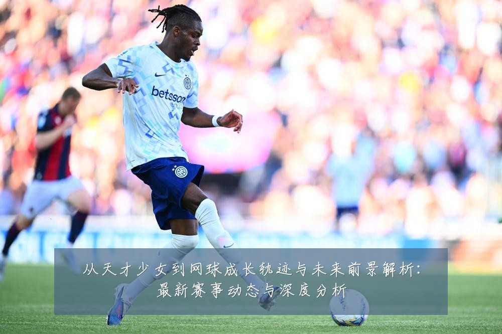 从天才少女到网球成长轨迹与未来前景解析:最新赛事动态与深度分析